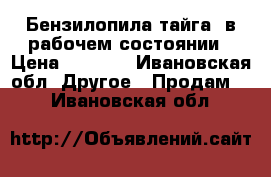 Бензилопила“тайга“ в рабочем состоянии › Цена ­ 2 000 - Ивановская обл. Другое » Продам   . Ивановская обл.